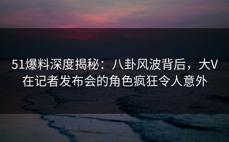 51爆料深度揭秘：八卦风波背后，大V在记者发布会的角色疯狂令人意外