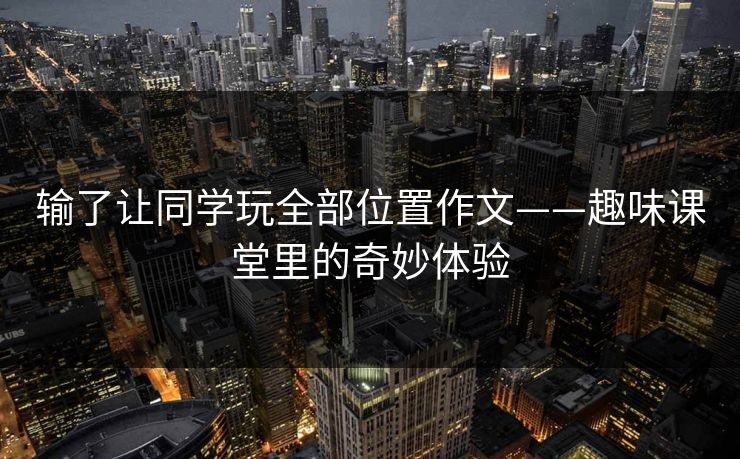 输了让同学玩全部位置作文——趣味课堂里的奇妙体验 输了让同学玩全部位置作文——趣味课堂里的奇妙体验