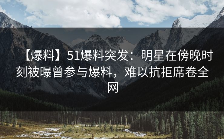 【爆料】51爆料突发：明星在傍晚时刻被曝曾参与爆料，难以抗拒席卷全网