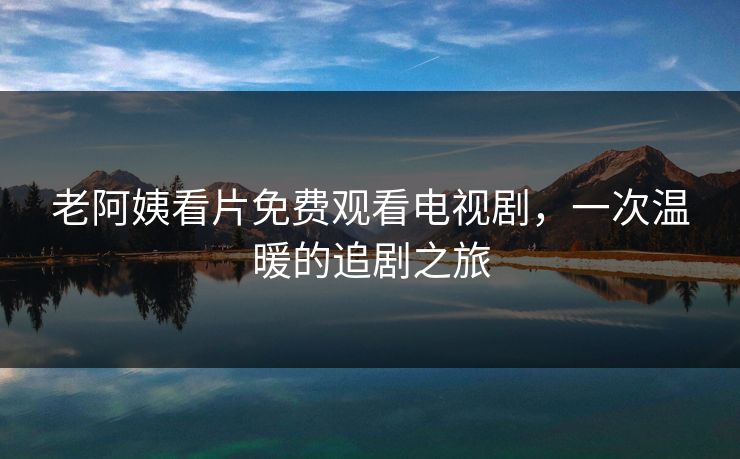 老阿姨看片免费观看电视剧,一次温暖的追剧之旅 老阿姨看片免费观看电视剧,一次温暖的追剧之旅
