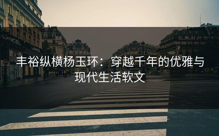 丰裕纵横杨玉环:穿越千年的优雅与现代生活软文 丰裕纵横杨玉环:穿越千年的优雅与现代生活软文