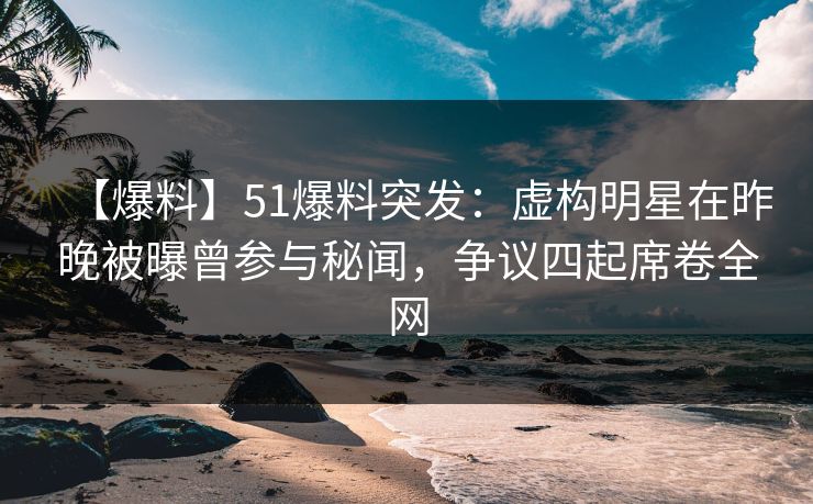 【爆料】51爆料突发：虚构明星在昨晚被曝曾参与秘闻，争议四起席卷全网