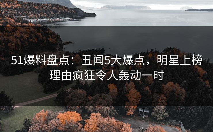 51爆料盘点：丑闻5大爆点，明星上榜理由疯狂令人轰动一时