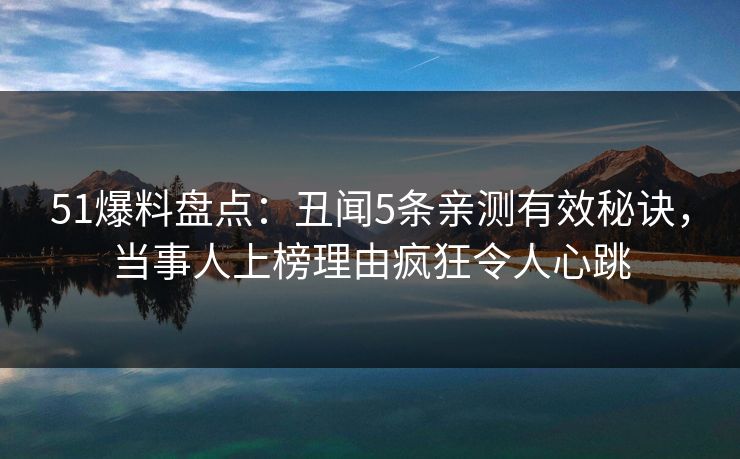 51爆料盘点：丑闻5条亲测有效秘诀，当事人上榜理由疯狂令人心跳