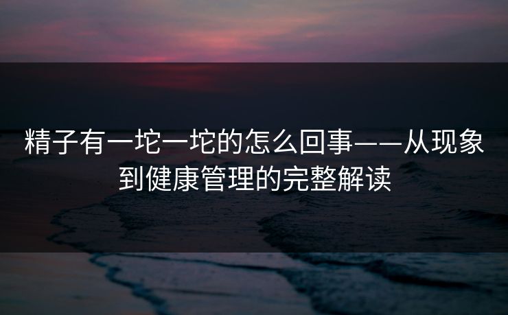 精子有一坨一坨的怎么回事——从现象到健康管理的完整解读