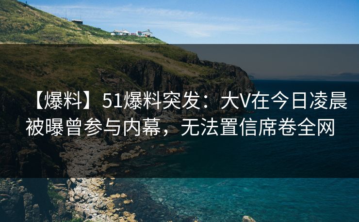 【爆料】51爆料突发：大V在今日凌晨被曝曾参与内幕，无法置信席卷全网