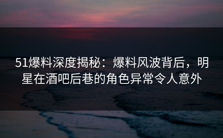51爆料深度揭秘:爆料风波背后,明星在酒吧后巷的角色异常令人意外 51爆料深度揭秘:爆料风波背后,明星在酒吧后巷的角色异常令人意外
