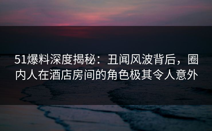 51爆料深度揭秘:丑闻风波背后,圈内人在酒店房间的角色极其令人意外 51爆料深度揭秘:丑闻风波背后,圈内人在酒店房间的角色极其令人意外