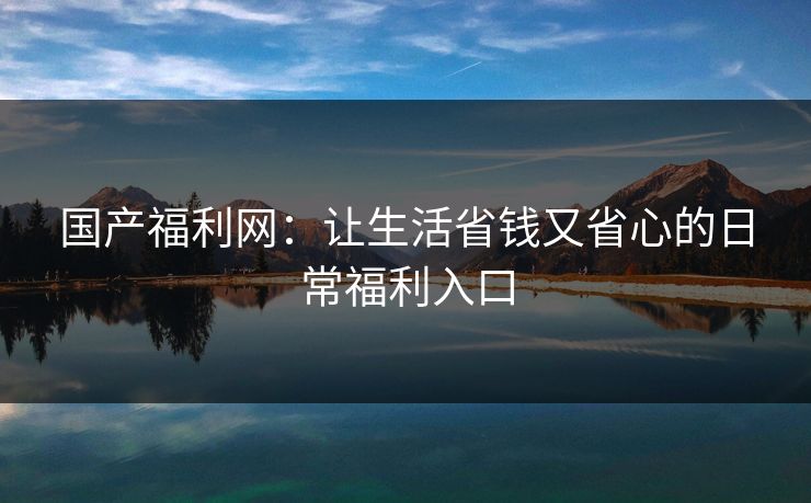 国产福利网：让生活省钱又省心的日常福利入口