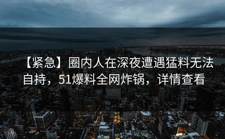 【紧急】圈内人在深夜遭遇猛料无法自持，51爆料全网炸锅，详情查看