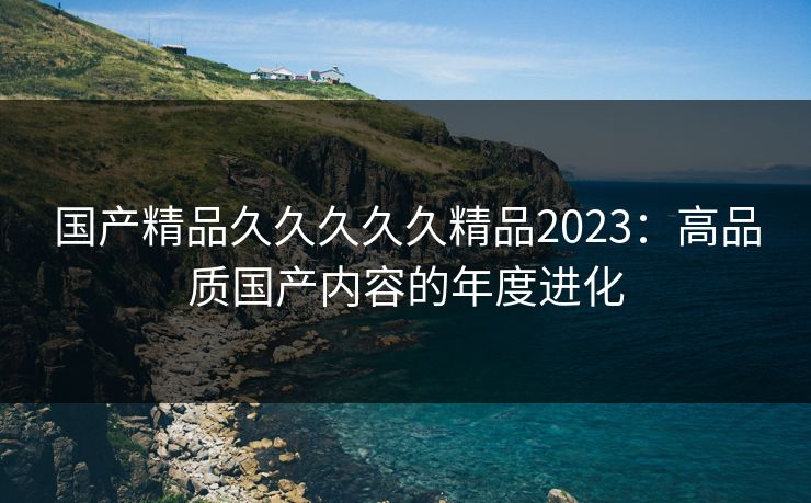 国产精品久久久久久精品2023:高品质国产内容的年度进化 国产精品久久久久久精品2023:高品质国产内容的年度进化
