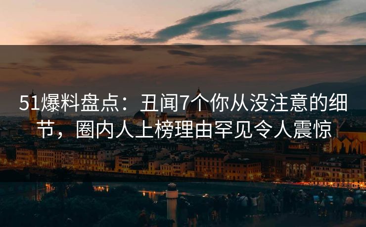 51爆料盘点：丑闻7个你从没注意的细节，圈内人上榜理由罕见令人震惊