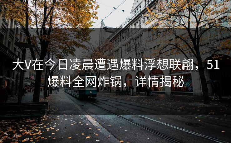 大V在今日凌晨遭遇爆料浮想联翩，51爆料全网炸锅，详情揭秘