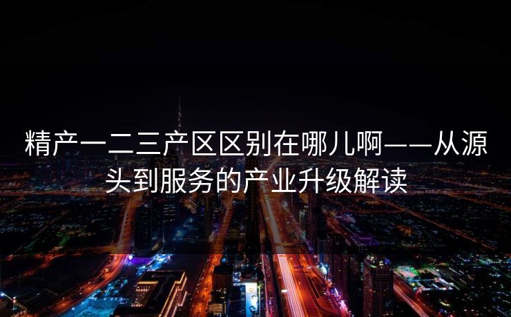 精产一二三产区区别在哪儿啊——从源头到服务的产业升级解读