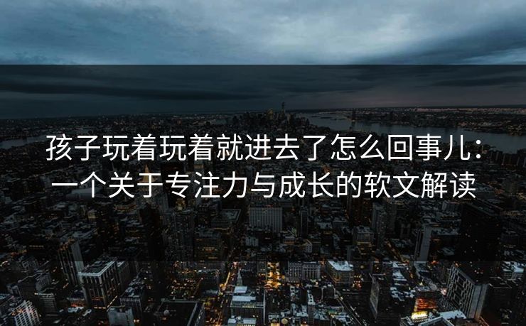 孩子玩着玩着就进去了怎么回事儿：一个关于专注力与成长的软文解读