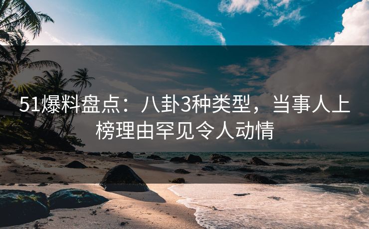 51爆料盘点：八卦3种类型，当事人上榜理由罕见令人动情