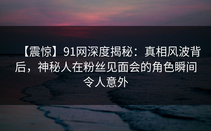 【震惊】91网深度揭秘：真相风波背后，神秘人在粉丝见面会的角色瞬间令人意外