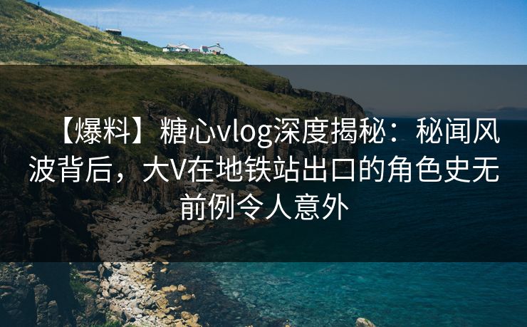 【爆料】糖心vlog深度揭秘：秘闻风波背后，大V在地铁站出口的角色史无前例令人意外