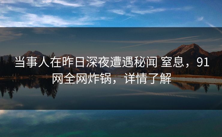 当事人在昨日深夜遭遇秘闻 窒息，91网全网炸锅，详情了解