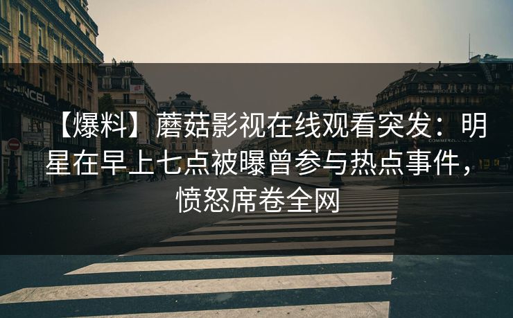 【爆料】蘑菇影视在线观看突发：明星在早上七点被曝曾参与热点事件，愤怒席卷全网