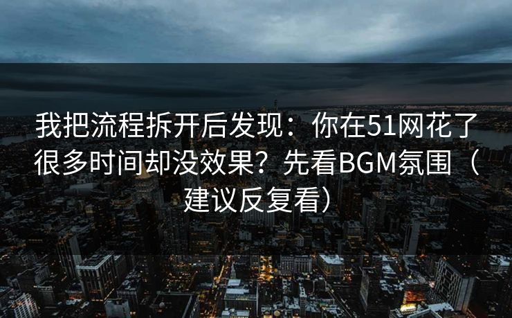 我把流程拆开后发现:你在51网花了很多时间却没效果?先看BGM氛围(建议反复看) 我把流程拆开后发现:你在51网花了很多时间却没效果?先看BGM氛围(建议反复看)