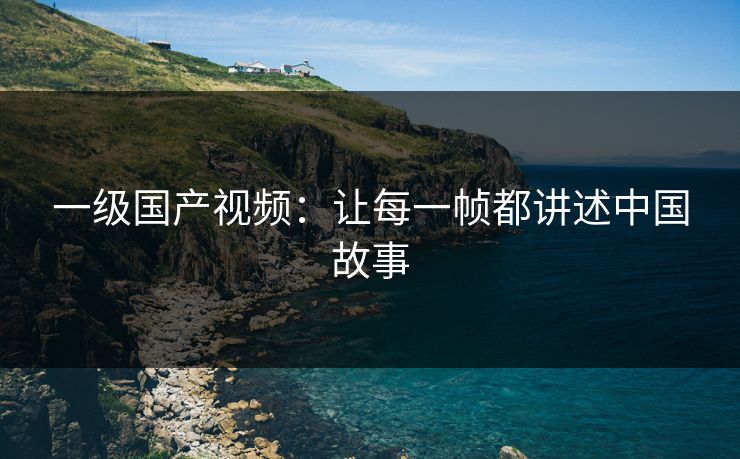 一级国产视频：让每一帧都讲述中国故事