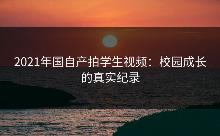 2021年国自产拍学生视频：校园成长的真实纪录