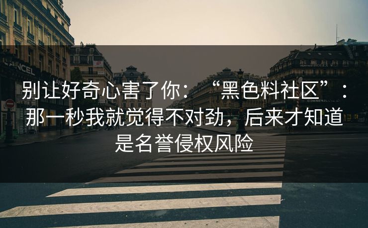 别让好奇心害了你:“黑色料社区”:那一秒我就觉得不对劲,后来才知道是名誉侵权风险 别让好奇心害了你:“黑色料社区”:那一秒我就觉得不对劲,后来才知道是名誉侵权风险