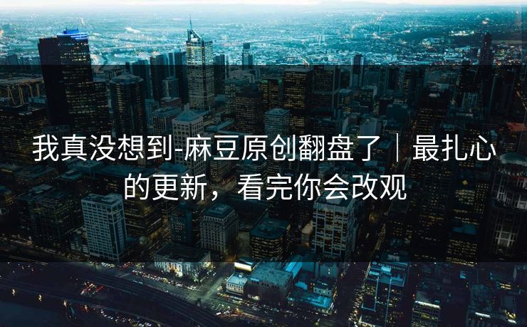 我真没想到-麻豆原创翻盘了｜最扎心的更新，看完你会改观