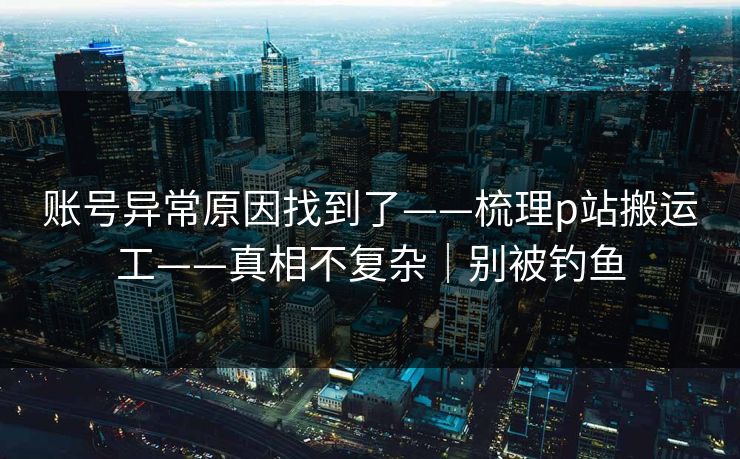 账号异常原因找到了——梳理p站搬运工——真相不复杂|别被钓鱼 账号异常原因找到了——梳理p站搬运工——真相不复杂|别被钓鱼