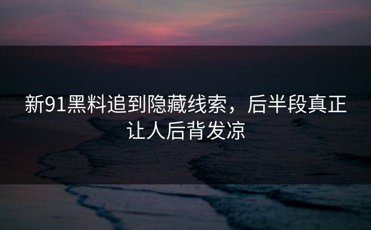 新91黑料追到隐藏线索，后半段真正让人后背发凉